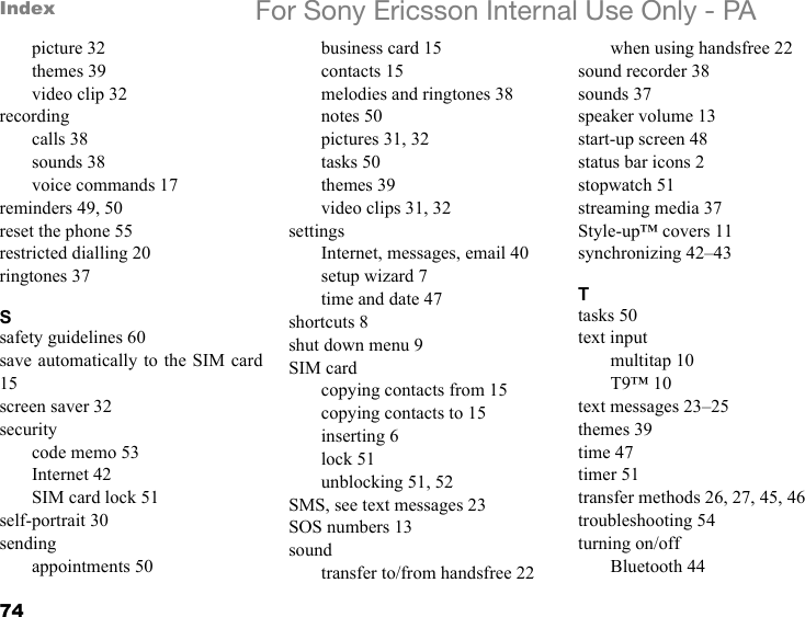 74Index For Sony Ericsson Internal Use Only - PApicture 32themes 39video clip 32recordingcalls 38sounds 38voice commands 17reminders 49, 50reset the phone 55restricted dialling 20ringtones 37Ssafety guidelines 60save automatically to the SIM card15screen saver 32securitycode memo 53Internet 42SIM card lock 51self-portrait 30sendingappointments 50business card 15contacts 15melodies and ringtones 38notes 50pictures 31, 32tasks 50themes 39video clips 31, 32settingsInternet, messages, email 40setup wizard 7time and date 47shortcuts 8shut down menu 9SIM cardcopying contacts from 15copying contacts to 15inserting 6lock 51unblocking 51, 52SMS, see text messages 23SOS numbers 13soundtransfer to/from handsfree 22when using handsfree 22sound recorder 38sounds 37speaker volume 13start-up screen 48status bar icons 2stopwatch 51streaming media 37Style-up™ covers 11synchronizing 42–43Ttasks 50text inputmultitap 10T9™ 10text messages 23–25themes 39time 47timer 51transfer methods 26, 27, 45, 46troubleshooting 54turning on/offBluetooth 44