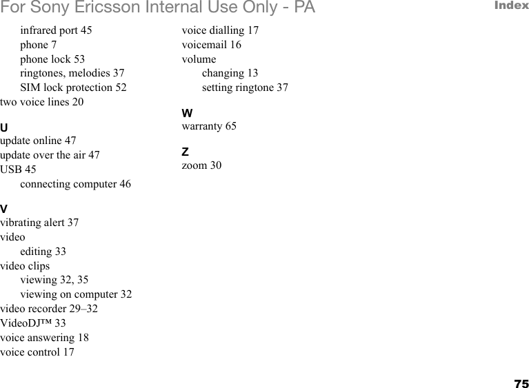 75IndexFor Sony Ericsson Internal Use Only - PAinfrared port 45phone 7phone lock 53ringtones, melodies 37SIM lock protection 52two voice lines 20Uupdate online 47update over the air 47USB 45connecting computer 46Vvibrating alert 37videoediting 33video clipsviewing 32, 35viewing on computer 32video recorder 29–32VideoDJ™ 33voice answering 18voice control 17voice dialling 17voicemail 16volumechanging 13setting ringtone 37Wwarranty 65Zzoom 30