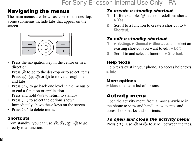 8For Sony Ericsson Internal Use Only - PANavigating the menusThe main menus are shown as icons on the desktop. Some submenus include tabs that appear on the screen.• Press the navigation key in the centre or in a direction:Press   to go to the desktop or to select items.Press  ,  ,   or   to move through menus and tabs.• Press   to go back one level in the menus or to end a function or application.Press and hold   to return to standby.• Press   to select the options shown immediately above these keys on the screen.• Press   to delete items.ShortcutsFrom standby, you can use  ,  ,  ,   to go directly to a function.To create a standby shortcut1If, for example,   has no predefined shortcut } Yes.2Scroll to a function to create a shortcut to } Shortcut.To edit a standby shortcut1} Settings } General } Shortcuts and select an existing shortcut you want to edit } Edit.2Scroll to and select a function } Shortcut.Help textsHelp texts exist in your phone. To access help texts } Info. More options} More to enter a list of options.Activity menuOpen the activity menu from almost anywhere in the phone to view and handle new events, and access bookmarks and shortcuts.To open and close the activity menuPress  . Use   or   to scroll between the tabs.