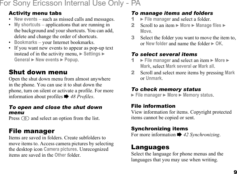 9For Sony Ericsson Internal Use Only - PAActivity menu tabs•New events – such as missed calls and messages.•My shortcuts – applications that are running in the background and your shortcuts. You can add, delete and change the order of shortcuts.•Bookmarks – your Internet bookmarks.• If you want new events to appear as pop-up text instead of in the activity menu, } Settings } General } New events } Popup.Shut down menuOpen the shut down menu from almost anywhere in the phone. You can use it to shut down the phone, turn on silent or activate a profile. For more information about profiles % 48 Profiles.To open and close the shut down menuPress   and select an option from the list.File managerItems are saved in folders. Create subfolders to move items to. Access camera pictures by selecting the desktop icon Camera pictures. Unrecognized items are saved in the Other folder.To manage items and folders1} File manager and select a folder.2Scroll to an item } More } Manage files } Move.3Select the folder you want to move the item to, or New folder and name the folder } OK.To select several items1} File manager and select an item } More } Mark, select Mark several or Mark all.2Scroll and select more items by pressing Mark or Unmark.To check memory status} File manager } More } Memory status.File informationView information for items. Copyright protected items cannot be copied or sent.Synchronizing itemsFor more information % 42 Synchronizing.LanguagesSelect the language for phone menus and the languages that you may use when writing.