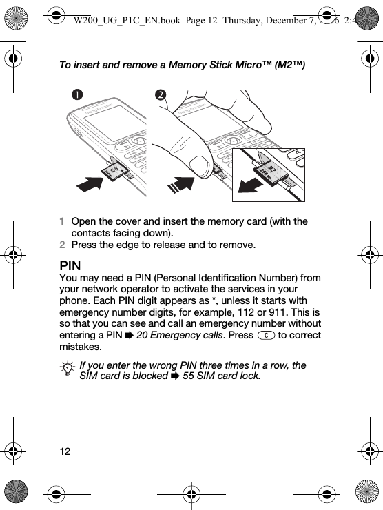 12To insert and remove a Memory Stick Micro™ (M2™)1Open the cover and insert the memory card (with the contacts facing down).2Press the edge to release and to remove.PINYou may need a PIN (Personal Identification Number) from your network operator to activate the services in your phone. Each PIN digit appears as *, unless it starts with emergency number digits, for example, 112 or 911. This is so that you can see and call an emergency number without entering a PIN % 20 Emergency calls. Press   to correct mistakes.If you enter the wrong PIN three times in a row, the SIM card is blocked % 55 SIM card lock.W200_UG_P1C_EN.book  Page 12  Thursday, December 7, 2006  2:45 PM