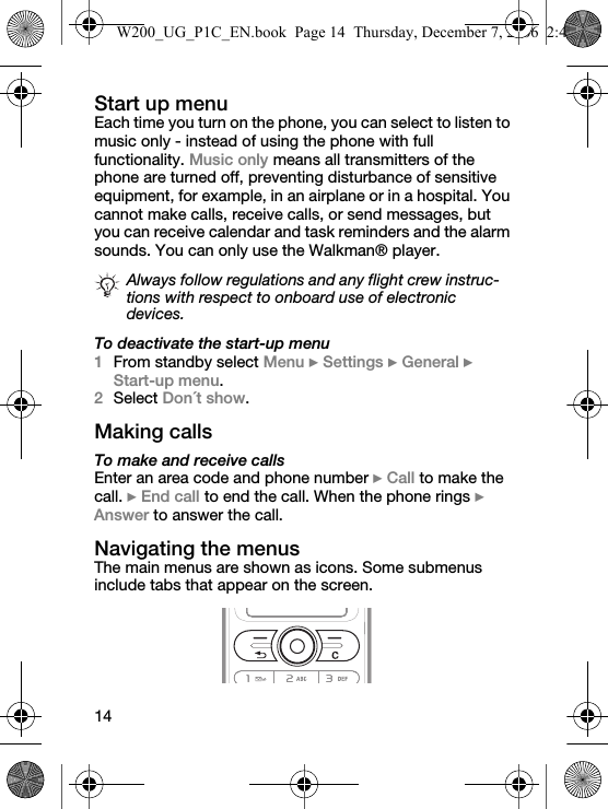 14Start up menuEach time you turn on the phone, you can select to listen to music only - instead of using the phone with full functionality. Music only means all transmitters of the phone are turned off, preventing disturbance of sensitive equipment, for example, in an airplane or in a hospital. You cannot make calls, receive calls, or send messages, but you can receive calendar and task reminders and the alarm sounds. You can only use the Walkman® player.To deactivate the start-up menu1From standby select Menu } Settings } General } Start-up menu.2Select Don´t show.Making callsTo make and receive callsEnter an area code and phone number } Call to make the call. } End call to end the call. When the phone rings } Answer to answer the call.Navigating the menusThe main menus are shown as icons. Some submenus include tabs that appear on the screen.Always follow regulations and any flight crew instruc-tions with respect to onboard use of electronic devices.W200_UG_P1C_EN.book  Page 14  Thursday, December 7, 2006  2:45 PM