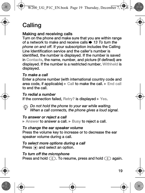 19CallingMaking and receiving callsTurn on the phone and make sure that you are within range of a network to make and receive calls % 13 To turn the phone on and off. If your subscription includes the Calling Line Identification service and the caller’s number is identified, the number is displayed. If the number is saved in Contacts, the name, number, and picture (if defined) are displayed. If the number is a restricted number, Withheld is displayed.To make a callEnter a phone number (with international country code and area code, if applicable) } Call to make the call. } End call to end the call.To redial a numberIf the connection failed, Retry? is displayed } Yes.To answer or reject a call} Answer to answer a call. } Busy to reject a call.To change the ear speaker volumePress the volume key to increase or to decrease the ear speaker volume during a call.To select more options during a callPress   and select an option.To turn off the microphonePress and hold  . To resume, press and hold   again.Do not hold the phone to your ear while waiting. When a call connects, the phone gives a loud signal.W200_UG_P1C_EN.book  Page 19  Thursday, December 7, 2006  2:45 PM