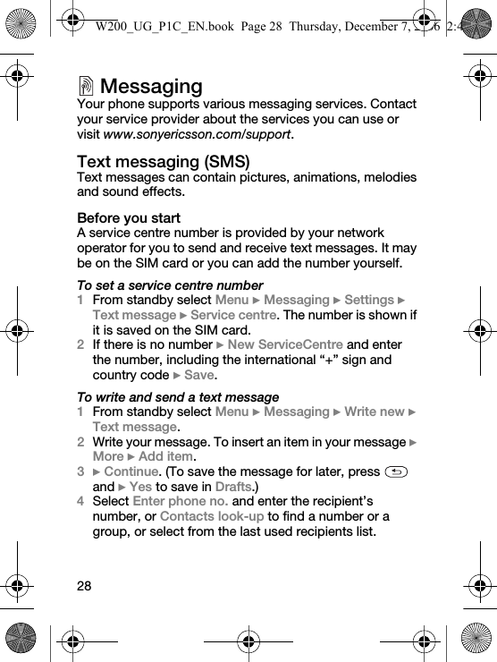28MessagingYour phone supports various messaging services. Contact your service provider about the services you can use or visit www.sonyericsson.com/support.Text messaging (SMS)Text messages can contain pictures, animations, melodies and sound effects.Before you startA service centre number is provided by your network operator for you to send and receive text messages. It may be on the SIM card or you can add the number yourself.To set a service centre number1From standby select Menu } Messaging } Settings } Text message } Service centre. The number is shown if it is saved on the SIM card.2If there is no number } New ServiceCentre and enter the number, including the international “+” sign and country code } Save.To write and send a text message1From standby select Menu } Messaging } Write new } Text message.2Write your message. To insert an item in your message } More } Add item.3} Continue. (To save the message for later, press   and } Yes to save in Drafts.)4Select Enter phone no. and enter the recipient’s number, or Contacts look-up to find a number or a group, or select from the last used recipients list.W200_UG_P1C_EN.book  Page 28  Thursday, December 7, 2006  2:45 PM