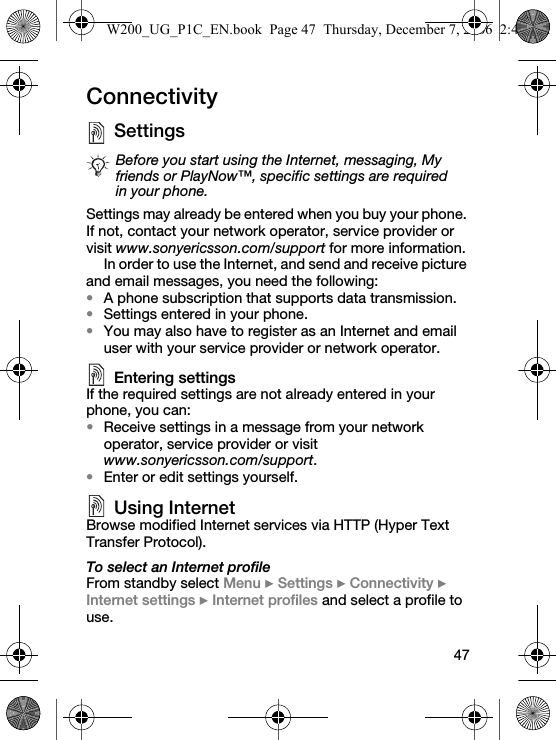 47ConnectivitySettings Settings may already be entered when you buy your phone. If not, contact your network operator, service provider or visit www.sonyericsson.com/support for more information.In order to use the Internet, and send and receive picture and email messages, you need the following:•A phone subscription that supports data transmission.•Settings entered in your phone.•You may also have to register as an Internet and email user with your service provider or network operator.Entering settingsIf the required settings are not already entered in your phone, you can:•Receive settings in a message from your network operator, service provider or visit www.sonyericsson.com/support.•Enter or edit settings yourself.Using InternetBrowse modified Internet services via HTTP (Hyper Text Transfer Protocol).To select an Internet profileFrom standby select Menu } Settings } Connectivity } Internet settings } Internet profiles and select a profile to use.Before you start using the Internet, messaging, My friends or PlayNow™, specific settings are required in your phone.W200_UG_P1C_EN.book  Page 47  Thursday, December 7, 2006  2:45 PM