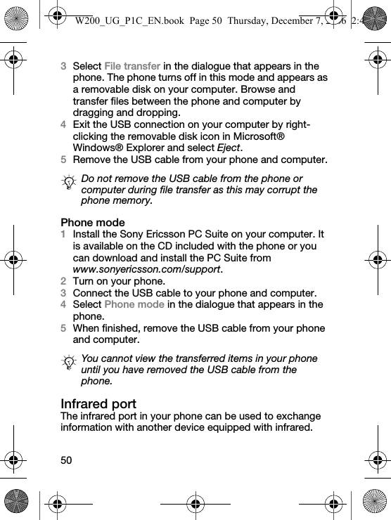 503Select File transfer in the dialogue that appears in the phone. The phone turns off in this mode and appears as a removable disk on your computer. Browse and transfer files between the phone and computer by dragging and dropping.4Exit the USB connection on your computer by right-clicking the removable disk icon in Microsoft® Windows® Explorer and select Eject.5Remove the USB cable from your phone and computer.Phone mode1Install the Sony Ericsson PC Suite on your computer. It is available on the CD included with the phone or you can download and install the PC Suite from www.sonyericsson.com/support.2Turn on your phone.3Connect the USB cable to your phone and computer.4Select Phone mode in the dialogue that appears in the phone.5When finished, remove the USB cable from your phone and computer. Infrared portThe infrared port in your phone can be used to exchange information with another device equipped with infrared.Do not remove the USB cable from the phone or computer during file transfer as this may corrupt the phone memory.You cannot view the transferred items in your phone until you have removed the USB cable from the phone.W200_UG_P1C_EN.book  Page 50  Thursday, December 7, 2006  2:45 PM