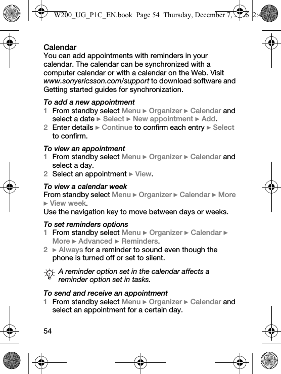 54CalendarYou can add appointments with reminders in your calendar. The calendar can be synchronized with a computer calendar or with a calendar on the Web. Visit www.sonyericsson.com/support to download software and Getting started guides for synchronization.To add a new appointment1From standby select Menu } Organizer } Calendar and select a date } Select } New appointment } Add.2Enter details } Continue to confirm each entry } Select to confirm.To view an appointment1From standby select Menu } Organizer } Calendar and select a day.2Select an appointment } View.To view a calendar weekFrom standby select Menu } Organizer } Calendar } More } View week.Use the navigation key to move between days or weeks.To set reminders options1From standby select Menu } Organizer } Calendar } More } Advanced } Reminders.2} Always for a reminder to sound even though the phone is turned off or set to silent.To send and receive an appointment1From standby select Menu } Organizer } Calendar and select an appointment for a certain day.A reminder option set in the calendar affects a reminder option set in tasks.W200_UG_P1C_EN.book  Page 54  Thursday, December 7, 2006  2:45 PM