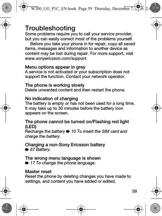 59TroubleshootingSome problems require you to call your service provider, but you can easily correct most of the problems yourself.Before you take your phone in for repair, copy all saved items, messages and information to another device as content may be lost during repair. For more support, visit www.sonyericsson.com/support.Menu options appear in greyA service is not activated or your subscription does not support the function. Contact your network operator.The phone is working slowlyDelete unwanted content and then restart the phone.No indication of chargingThe battery is empty or has not been used for a long time. It may take up to 30 minutes before the battery icon appears on the screen.The phone cannot be turned on/Flashing red light (LED)Recharge the battery % 10 To insert the SIM card and charge the battery.Charging a non-Sony Ericsson battery% 67 Battery.The wrong menu language is shown% 17 To change the phone language.Master resetReset the phone by deleting changes you have made to settings, and content you have added or edited.W200_UG_P1C_EN.book  Page 59  Thursday, December 7, 2006  2:45 PM