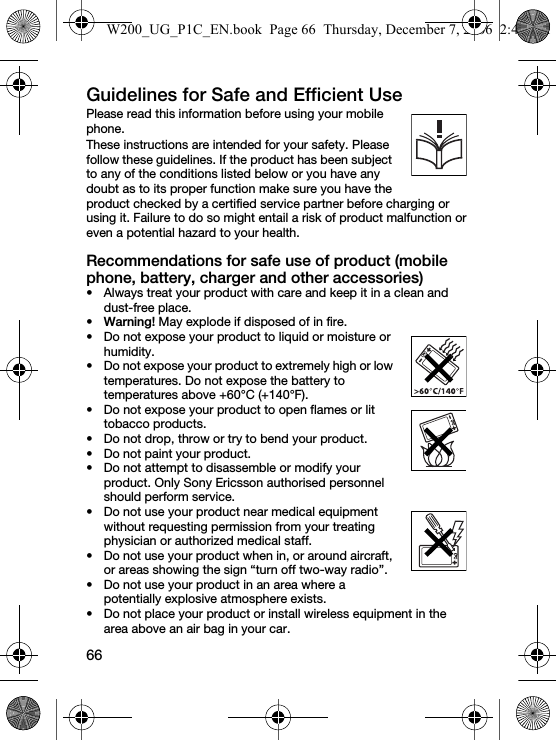 66Guidelines for Safe and Efficient Use Please read this information before using your mobile phone.These instructions are intended for your safety. Please follow these guidelines. If the product has been subject to any of the conditions listed below or you have any doubt as to its proper function make sure you have the product checked by a certified service partner before charging or using it. Failure to do so might entail a risk of product malfunction or even a potential hazard to your health.Recommendations for safe use of product (mobile phone, battery, charger and other accessories)• Always treat your product with care and keep it in a clean and dust-free place.•Warning! May explode if disposed of in fire.• Do not expose your product to liquid or moisture or humidity.• Do not expose your product to extremely high or low temperatures. Do not expose the battery to temperatures above +60°C (+140°F).• Do not expose your product to open flames or lit tobacco products.• Do not drop, throw or try to bend your product.• Do not paint your product.• Do not attempt to disassemble or modify your product. Only Sony Ericsson authorised personnel should perform service.• Do not use your product near medical equipment without requesting permission from your treating physician or authorized medical staff.• Do not use your product when in, or around aircraft, or areas showing the sign “turn off two-way radio”.• Do not use your product in an area where a potentially explosive atmosphere exists.• Do not place your product or install wireless equipment in the area above an air bag in your car.W200_UG_P1C_EN.book  Page 66  Thursday, December 7, 2006  2:45 PM