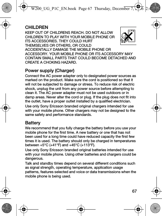 67CHILDRENKEEP OUT OF CHILDRENS REACH. DO NOT ALLOW CHILDREN TO PLAY WITH YOUR MOBILE PHONE OR ITS ACCESSORIES. THEY COULD HURT THEMSELVES OR OTHERS, OR COULD ACCIDENTALLY DAMAGE THE MOBILE PHONE OR ACCESSORY. YOUR MOBILE PHONE OR ITS ACCESSORY MAY CONTAIN SMALL PARTS THAT COULD BECOME DETACHED AND CREATE A CHOKING HAZARD.Power supply (Charger)Connect the AC power adapter only to designated power sources as marked on the product. Make sure the cord is positioned so that it will not be subjected to damage or stress. To reduce risk of electric shock, unplug the unit from any power source before attempting to clean it. The AC power adapter must not be used outdoors or in damp areas. Never alter the cord or plug. If the plug does not fit into the outlet, have a proper outlet installed by a qualified electrician.Use only Sony Ericsson branded original chargers intended for use with your mobile phone. Other chargers may not be designed to the same safety and performance standards.BatteryWe recommend that you fully charge the battery before you use your mobile phone for the first time. A new battery or one that has not been used for a long time could have reduced capacity the first few times it is used. The battery should only be charged in temperatures between +5°C (+41°F) and +45°C (+113°F).Use only Sony Ericsson branded original batteries intended for use with your mobile phone. Using other batteries and chargers could be dangerous.Talk and standby times depend on several different conditions such as signal strength, operating temperature, application usage patterns, features selected and voice or data transmissions when the mobile phone is being used. W200_UG_P1C_EN.book  Page 67  Thursday, December 7, 2006  2:45 PM