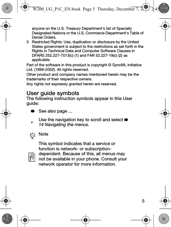 5anyone on the U.S. Treasury Department&apos;s list of Specially Designated Nations or the U.S. Commerce Department&apos;s Table of Denial Orders.3 Restricted Rights: Use, duplication or disclosure by the United States government is subject to the restrictions as set forth in the Rights in Technical Data and Computer Software Clauses in DFARS 252.227-7013(c) (1) and FAR 52.227-19(c) (2) as applicable.Part of the software in this product is copyright © SyncML initiative Ltd. (1999-2002). All rights reserved.Other product and company names mentioned herein may be the trademarks of their respective owners.Any rights not expressly granted herein are reserved.User guide symbolsThe following instruction symbols appear in this User guide:  % See also page ...  } Use the navigation key to scroll and select % 14 Navigating the menus.NoteThis symbol indicates that a service or function is network- or subscription-dependent. Because of this, all menus may not be available in your phone. Consult your network operator for more information.W200_UG_P1C_EN.book  Page 5  Thursday, December 7, 2006  2:45 PM