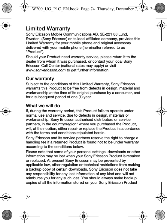 74Limited WarrantySony Ericsson Mobile Communications AB, SE-221 88 Lund, Sweden, (Sony Ericsson) or its local affiliated company, provides this Limited Warranty for your mobile phone and original accessory delivered with your mobile phone (hereinafter referred to as &quot;Product&quot;).Should your Product need warranty service, please return it to the dealer from whom it was purchased, or contact your local Sony Ericsson Call Center (national rates may apply) or visit www.sonyericsson.com to get further information. Our warrantySubject to the conditions of this Limited Warranty, Sony Ericsson warrants this Product to be free from defects in design, material and workmanship at the time of its original purchase by a consumer, and for a subsequent period of one (1) year.What we will doIf, during the warranty period, this Product fails to operate under normal use and service, due to defects in design, materials or workmanship, Sony Ericsson authorised distributors or service partners, in the country/region* where you purchased the Product, will, at their option, either repair or replace the Product in accordance with the terms and conditions stipulated herein.Sony Ericsson and its service partners reserve the right to charge a handling fee if a returned Product is found not to be under warranty according to the conditions below.Please note that some of your personal settings, downloads or other information may be lost when your Sony Ericsson Product is repaired or replaced. At present Sony Ericsson may be prevented by applicable law, other regulation or technical restrictions from making a backup copy of certain downloads. Sony Ericsson does not take any responsibility for any lost information of any kind and will not reimburse you for any such loss. You should always make backup copies of all the information stored on your Sony Ericsson Product W200_UG_P1C_EN.book  Page 74  Thursday, December 7, 2006  2:45 PM