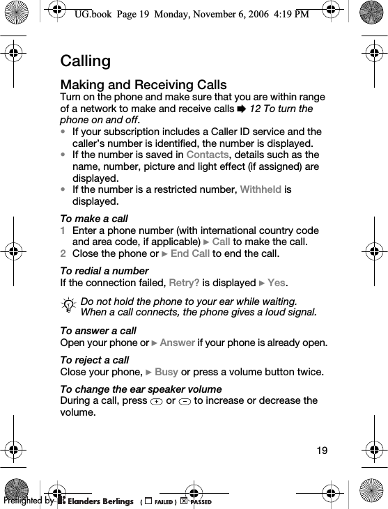 19CallingMaking and Receiving CallsTurn on the phone and make sure that you are within range of a network to make and receive calls % 12 To turn the phone on and off. •If your subscription includes a Caller ID service and the caller’s number is identified, the number is displayed. •If the number is saved in Contacts, details such as the name, number, picture and light effect (if assigned) are displayed.•If the number is a restricted number, Withheld is displayed.To make a call1Enter a phone number (with international country code and area code, if applicable) } Call to make the call.2Close the phone or } End Call to end the call.To redial a numberIf the connection failed, Retry? is displayed } Yes.To answer a callOpen your phone or } Answer if your phone is already open.To reject a callClose your phone, } Busy or press a volume button twice.To change the ear speaker volumeDuring a call, press   or   to increase or decrease the volume.Do not hold the phone to your ear while waiting. When a call connects, the phone gives a loud signal.UG.book  Page 19  Monday, November 6, 2006  4:19 PM0REFLIGHTEDBY0REFLIGHTEDBY