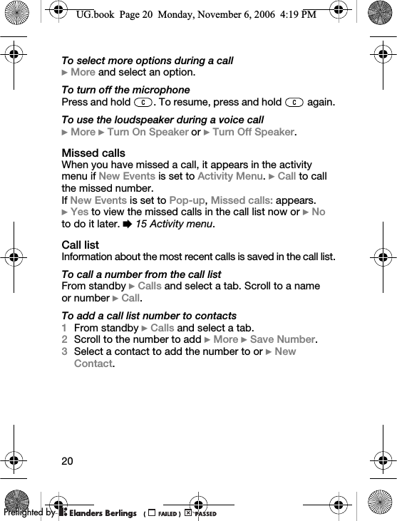 20To select more options during a call} More and select an option.To turn off the microphonePress and hold  . To resume, press and hold   again.To use the loudspeaker during a voice call} More } Turn On Speaker or } Turn Off Speaker.Missed callsWhen you have missed a call, it appears in the activity menu if New Events is set to Activity Menu. } Call to call the missed number.If New Events is set to Pop-up, Missed calls: appears. }Yes to view the missed calls in the call list now or } No to do it later. % 15 Activity menu.Call listInformation about the most recent calls is saved in the call list.To call a number from the call listFrom standby } Calls and select a tab. Scroll to a name or number } Call.To add a call list number to contacts1From standby } Calls and select a tab. 2Scroll to the number to add } More } Save Number.3Select a contact to add the number to or } New Contact.UG.book  Page 20  Monday, November 6, 2006  4:19 PM0REFLIGHTEDBY0REFLIGHTEDBY