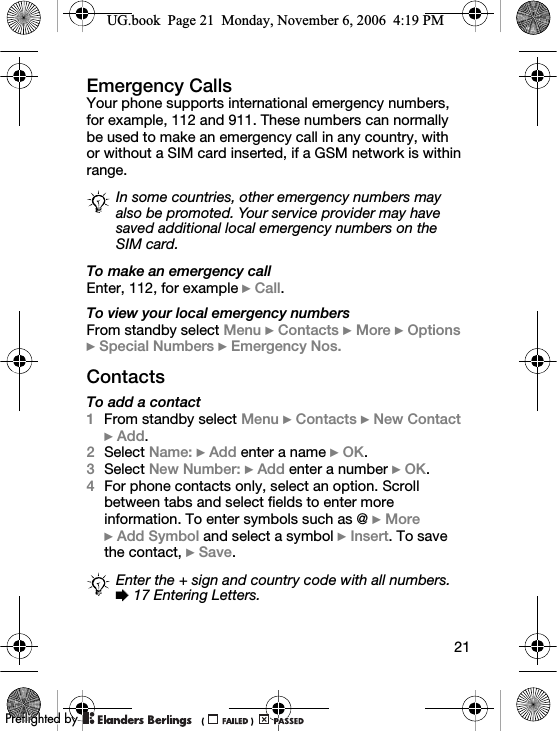 21Emergency CallsYour phone supports international emergency numbers, for example, 112 and 911. These numbers can normally be used to make an emergency call in any country, with or without a SIM card inserted, if a GSM network is within range.To make an emergency callEnter, 112, for example } Call.To view your local emergency numbersFrom standby select Menu } Contacts } More } Options }Special Numbers } Emergency Nos.ContactsTo add a contact1From standby select Menu } Contacts } New Contact }Add.2Select Name: } Add enter a name } OK.3Select New Number: } Add enter a number } OK.4For phone contacts only, select an option. Scroll between tabs and select fields to enter more information. To enter symbols such as @ } More } Add Symbol and select a symbol } Insert. To save the contact, } Save.In some countries, other emergency numbers may also be promoted. Your service provider may have saved additional local emergency numbers on the SIM card.Enter the + sign and country code with all numbers. % 17 Entering Letters.UG.book  Page 21  Monday, November 6, 2006  4:19 PM0REFLIGHTEDBY0REFLIGHTEDBY