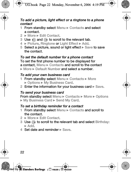 22To add a picture, light effect or a ringtone to a phone contact1From standby select Menu } Contacts and select a contact.2} More }Edit Contact.3Use   and   to scroll to the relevant tab.4}Picture, Ringtone or Light Effect } Add.5Select a picture, sound or light effect } Save to save the contact.To set the default number for a phone contactTo set the first phone number to be displayed for a contact, Menu } Contacts and scroll to the contact }More } Default Number and select a number.To add your own business card1From standby select Menu } Contacts } More }Options } My Business Card.2Enter the information for your business card } Save.To send your business cardFrom standby select Menu } Contacts } More } Options }My Business Card } Send My Card.To set a birthday reminder for a contact1From standby select Menu } Contacts and scroll to the contact.2} More } Edit Contact.3Use   to scroll to the relevant tab and select Birthday: } Add.4Set date and reminder } Save.UG.book  Page 22  Monday, November 6, 2006  4:19 PM0REFLIGHTEDBY0REFLIGHTEDBY