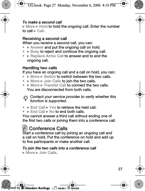 27To make a second call} More } Hold to hold the ongoing call. Enter the number to call } Call.Receiving a second callWhen you receive a second call, you can:•} Answer and put the ongoing call on hold.•} Busy to reject and continue the ongoing call.•} Replace Actve Call to answer and to end the ongoing call.Handling two callsIf you have an ongoing call and a call on hold, you can:•} More } Switch to switch between the two calls.•} More } Join Calls to join the two calls.•} More } Transfer Call to connect the two calls. You are disconnected from both calls.•} End Call } Yes to retrieve the held call.•} End Call } No to end both calls.You cannot answer a third call without ending one of the first two calls or joining them into a conference call.Conference CallsStart a conference call by joining an ongoing call and a call on hold. Put the conference on hold and add up to five participants or make another call.To join the two calls into a conference call} More } Join Calls.Contact your service provider to verify whether this function is supported.UG.book  Page 27  Monday, November 6, 2006  4:19 PM0REFLIGHTEDBY0REFLIGHTEDBY