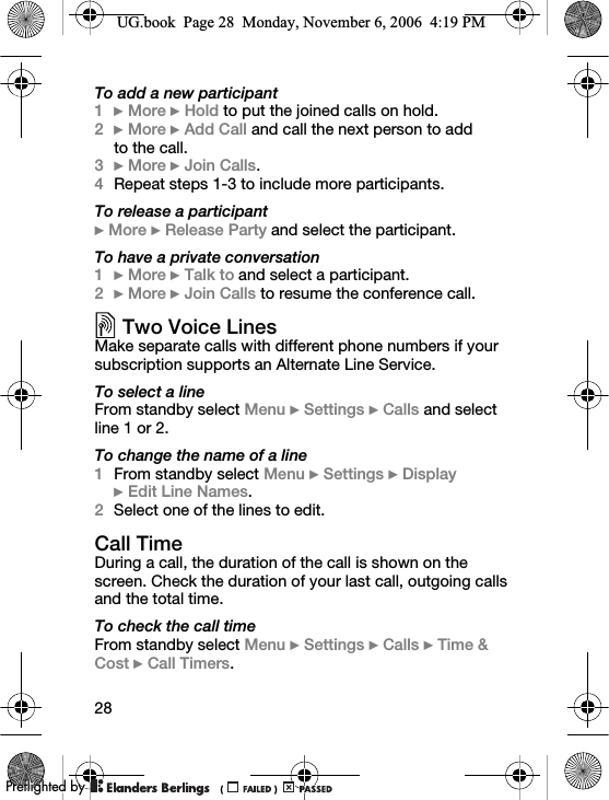 28To add a new participant1} More } Hold to put the joined calls on hold.2} More } Add Call and call the next person to add to the call.3} More } Join Calls.4Repeat steps 1-3 to include more participants.To release a participant} More } Release Party and select the participant. To have a private conversation1} More } Talk to and select a participant.2} More } Join Calls to resume the conference call.Two Voice LinesMake separate calls with different phone numbers if your subscription supports an Alternate Line Service.To select a lineFrom standby select Menu } Settings } Calls and select line 1 or 2.To change the name of a line1From standby select Menu } Settings } Display } Edit Line Names.2Select one of the lines to edit.Call TimeDuring a call, the duration of the call is shown on the screen. Check the duration of your last call, outgoing calls and the total time.To check the call timeFrom standby select Menu } Settings } Calls } Time &amp; Cost } Call Timers.UG.book  Page 28  Monday, November 6, 2006  4:19 PM0REFLIGHTEDBY0REFLIGHTEDBY