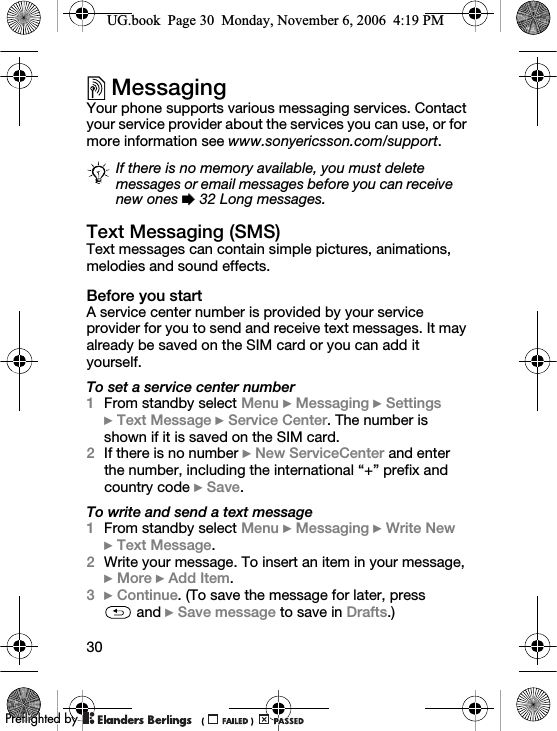 30MessagingYour phone supports various messaging services. Contact your service provider about the services you can use, or for more information see www.sonyericsson.com/support.Text Messaging (SMS)Text messages can contain simple pictures, animations, melodies and sound effects.Before you startA service center number is provided by your service provider for you to send and receive text messages. It may already be saved on the SIM card or you can add it yourself.To set a service center number1From standby select Menu } Messaging } Settings }Text Message } Service Center. The number is shown if it is saved on the SIM card.2If there is no number } New ServiceCenter and enter the number, including the international “+” prefix and country code } Save.To write and send a text message1From standby select Menu } Messaging } Write New }Text Message.2Write your message. To insert an item in your message, } More } Add Item.3} Continue. (To save the message for later, press  and } Save message to save in Drafts.)If there is no memory available, you must delete messages or email messages before you can receive new ones % 32 Long messages.UG.book  Page 30  Monday, November 6, 2006  4:19 PM0REFLIGHTEDBY0REFLIGHTEDBY