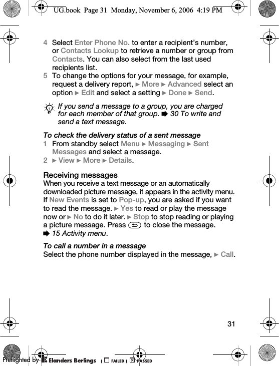 314Select Enter Phone No. to enter a recipient’s number, or Contacts Lookup to retrieve a number or group from Contacts. You can also select from the last used recipients list.5To change the options for your message, for example, request a delivery report, } More } Advanced select an option } Edit and select a setting } Done } Send.To check the delivery status of a sent message1From standby select Menu } Messaging } Sent Messages and select a message.2} View } More } Details.Receiving messagesWhen you receive a text message or an automatically downloaded picture message, it appears in the activity menu.If New Events is set to Pop-up, you are asked if you want to read the message. } Yes to read or play the message now or } No to do it later. } Stop to stop reading or playing a picture message. Press   to close the message. % 15 Activity menu.To call a number in a messageSelect the phone number displayed in the message, } Call.If you send a message to a group, you are charged for each member of that group. % 30 To write and send a text message.UG.book  Page 31  Monday, November 6, 2006  4:19 PM0REFLIGHTEDBY0REFLIGHTEDBY