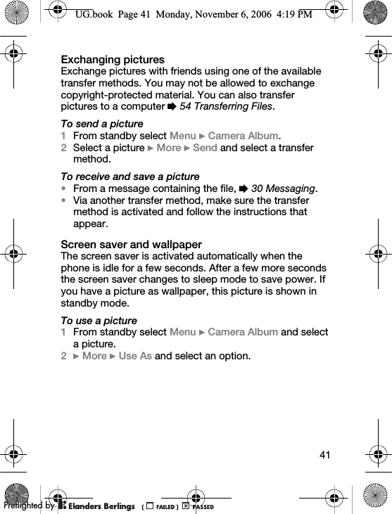 41Exchanging picturesExchange pictures with friends using one of the available transfer methods. You may not be allowed to exchange copyright-protected material. You can also transfer pictures to a computer % 54 Transferring Files.To send a picture1From standby select Menu } Camera Album.2Select a picture } More } Send and select a transfer method.To receive and save a picture•From a message containing the file, % 30 Messaging.•Via another transfer method, make sure the transfer method is activated and follow the instructions that appear.Screen saver and wallpaperThe screen saver is activated automatically when the phone is idle for a few seconds. After a few more seconds the screen saver changes to sleep mode to save power. If you have a picture as wallpaper, this picture is shown in standby mode.To use a picture1From standby select Menu } Camera Album and select a picture.2} More } Use As and select an option.UG.book  Page 41  Monday, November 6, 2006  4:19 PM0REFLIGHTEDBY0REFLIGHTEDBY
