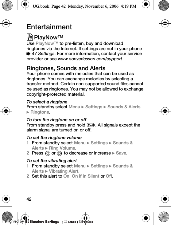 42EntertainmentPlayNow™Use PlayNow™ to pre-listen, buy and download ringtones via the Internet. If settings are not in your phone % 47 Settings. For more information, contact your service provider or see www.sonyericsson.com/support.Ringtones, Sounds and AlertsYour phone comes with melodies that can be used as ringtones. You can exchange melodies by selecting a transfer method. Certain non-supported sound files cannot be used as ringtones. You may not be allowed to exchange copyright-protected material.To select a ringtoneFrom standby select Menu } Settings } Sounds &amp; Alerts }Ringtone.To turn the ringtone on or offFrom standby press and hold  . All signals except the alarm signal are turned on or off.To set the ringtone volume1From standby select Menu } Settings } Sounds &amp; Alerts } Ring Volume. 2Press   or   to decrease or increase } Save.To set the vibrating alert1From standby select Menu } Settings } Sounds &amp; Alerts } Vibrating Alert.2Set this alert to On, On if in Silent or Off.UG.book  Page 42  Monday, November 6, 2006  4:19 PM0REFLIGHTEDBY0REFLIGHTEDBY