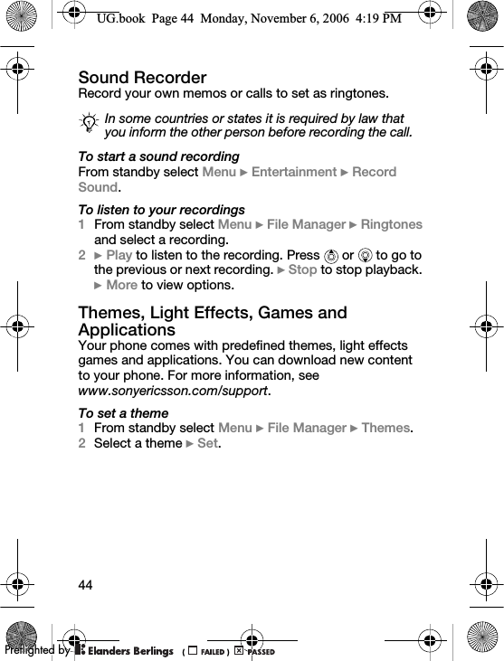 44Sound RecorderRecord your own memos or calls to set as ringtones.To start a sound recordingFrom standby select Menu } Entertainment } Record Sound.To listen to your recordings1From standby select Menu } File Manager } Ringtones and select a recording.2} Play to listen to the recording. Press   or   to go to the previous or next recording. } Stop to stop playback. } More to view options.Themes, Light Effects, Games and ApplicationsYour phone comes with predefined themes, light effects games and applications. You can download new content to your phone. For more information, see www.sonyericsson.com/support.To set a theme1From standby select Menu } File Manager } Themes.2Select a theme } Set.In some countries or states it is required by law that you inform the other person before recording the call.UG.book  Page 44  Monday, November 6, 2006  4:19 PM0REFLIGHTEDBY0REFLIGHTEDBY