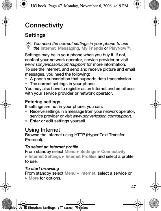47ConnectivitySettingsSettings may be in your phone when you buy it. If not, contact your network operator, service provider or visit www.sonyericsson.com/support for more information.To use the Internet, and send and receive picture and email messages, you need the following:•A phone subscription that supports data transmission.•The correct settings in your phone.You may also have to register as an Internet and email user with your service provider or network operator.Entering settingsIf settings are not in your phone, you can:•Receive settings in a message from your network operator, service provider or visit www.sonyericsson.com/support.•Enter or edit settings yourself.Using InternetBrowse the Internet using HTTP (Hyper Text Transfer Protocol).To select an Internet profileFrom standby select Menu } Settings } Connectivity }Internet Settings } Internet Profiles and select a profile to use.To start browsingFrom standby select Menu } Internet, select a service or }More for options.You need the correct settings in your phone to use the Internet, Messaging, My Friends or PlayNow™.UG.book  Page 47  Monday, November 6, 2006  4:19 PM0REFLIGHTEDBY0REFLIGHTEDBY