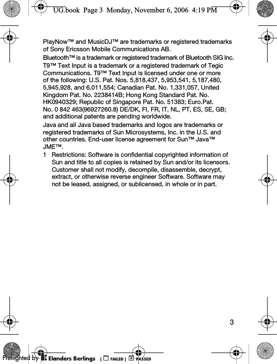 3PlayNow™ and MusicDJ™ are trademarks or registered trademarks of Sony Ericsson Mobile Communications AB.Bluetooth™ is a trademark or registered trademark of Bluetooth SIG Inc.T9™ Text Input is a trademark or a registered trademark of Tegic Communications. T9™ Text Input is licensed under one or more of the following: U.S. Pat. Nos. 5,818,437, 5,953,541, 5,187,480, 5,945,928, and 6,011,554; Canadian Pat. No. 1,331,057, United Kingdom Pat. No. 2238414B; Hong Kong Standard Pat. No. HK0940329; Republic of Singapore Pat. No. 51383; Euro.Pat. No. 0 842 463(96927260.8) DE/DK, FI, FR, IT, NL, PT, ES, SE, GB; and additional patents are pending worldwide.Java and all Java based trademarks and logos are trademarks or registered trademarks of Sun Microsystems, Inc. in the U.S. and other countries. End-user license agreement for Sun™ Java™ JME™.1 Restrictions: Software is confidential copyrighted information of Sun and title to all copies is retained by Sun and/or its licensors. Customer shall not modify, decompile, disassemble, decrypt, extract, or otherwise reverse engineer Software. Software may not be leased, assigned, or sublicensed, in whole or in part.UG.book  Page 3  Monday, November 6, 2006  4:19 PM0REFLIGHTEDBY0REFLIGHTEDBY