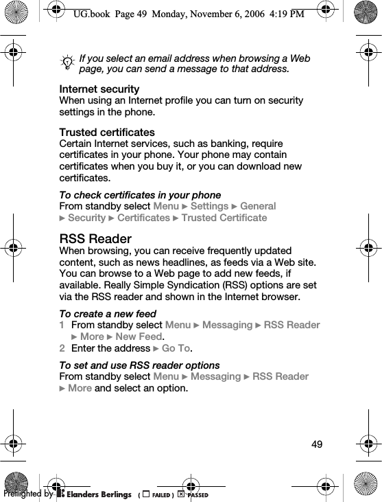 49Internet securityWhen using an Internet profile you can turn on security settings in the phone.Trusted certificatesCertain Internet services, such as banking, require certificates in your phone. Your phone may contain certificates when you buy it, or you can download new certificates.To check certificates in your phoneFrom standby select Menu } Settings } General }Security } Certificates } Trusted CertificateRSS ReaderWhen browsing, you can receive frequently updated content, such as news headlines, as feeds via a Web site. You can browse to a Web page to add new feeds, if available. Really Simple Syndication (RSS) options are set via the RSS reader and shown in the Internet browser.To create a new feed1From standby select Menu } Messaging } RSS Reader } More } New Feed.2Enter the address } Go To.To set and use RSS reader optionsFrom standby select Menu } Messaging } RSS Reader }More and select an option.If you select an email address when browsing a Web page, you can send a message to that address.UG.book  Page 49  Monday, November 6, 2006  4:19 PM0REFLIGHTEDBY0REFLIGHTEDBY