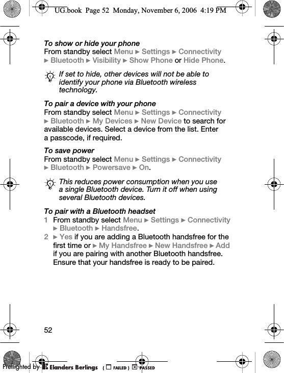 52To show or hide your phoneFrom standby select Menu } Settings } Connectivity }Bluetooth } Visibility } Show Phone or Hide Phone.To pair a device with your phoneFrom standby select Menu } Settings } Connectivity }Bluetooth } My Devices } New Device to search for available devices. Select a device from the list. Enter a passcode, if required.To save powerFrom standby select Menu } Settings } Connectivity }Bluetooth } Powersave } On.To pair with a Bluetooth headset1From standby select Menu } Settings } Connectivity }Bluetooth } Handsfree.2} Yes if you are adding a Bluetooth handsfree for the first time or } My Handsfree } New Handsfree } Add if you are pairing with another Bluetooth handsfree. Ensure that your handsfree is ready to be paired.If set to hide, other devices will not be able to identify your phone via Bluetooth wireless technology.This reduces power consumption when you use a single Bluetooth device. Turn it off when using several Bluetooth devices.UG.book  Page 52  Monday, November 6, 2006  4:19 PM0REFLIGHTEDBY0REFLIGHTEDBY