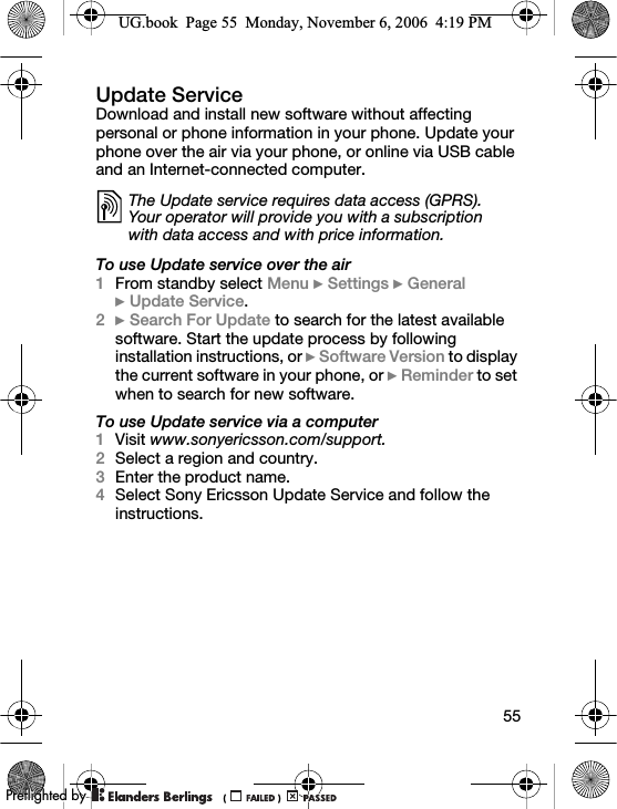 55Update ServiceDownload and install new software without affecting personal or phone information in your phone. Update your phone over the air via your phone, or online via USB cable and an Internet-connected computer.To use Update service over the air1From standby select Menu } Settings } General }Update Service.2} Search For Update to search for the latest available software. Start the update process by following installation instructions, or } Software Version to display the current software in your phone, or } Reminder to set when to search for new software.To use Update service via a computer1Visit www.sonyericsson.com/support.2Select a region and country.3Enter the product name.4Select Sony Ericsson Update Service and follow the instructions.The Update service requires data access (GPRS). Your operator will provide you with a subscription with data access and with price information.UG.book  Page 55  Monday, November 6, 2006  4:19 PM0REFLIGHTEDBY0REFLIGHTEDBY