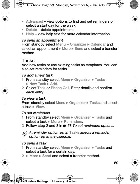 59•Advanced – view options to find and set reminders or select a start day for the week.•Delete – delete appointments.•Help – view help text for more calendar information.To send an appointmentFrom standby select Menu } Organizer } Calendar and select an appointment } More } Send and select a transfer method.TasksAdd new tasks or use existing tasks as templates. You can also set reminders for tasks.To add a new task1From standby select Menu } Organizer } Tasks } New Task } Add.2Select Task or Phone Call. Enter details and confirm each entry.To view a taskFrom standby select Menu } Organizer } Tasks and select a task } View.To set reminders1From standby select Menu } Organizer } Tasks and select a task } More } Reminders.2Follow step 2 and 3 in % 58 To set reminders options.To send a task1From standby select Menu } Organizer } Tasks and select a task for a certain day.2} More } Send and select a transfer method.A reminder option set in Tasks affects a reminder option set in the calendar.UG.book  Page 59  Monday, November 6, 2006  4:19 PM0REFLIGHTEDBY0REFLIGHTEDBY