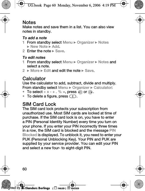 60NotesMake notes and save them in a list. You can also view notes in standby.To add a note1From standby select Menu } Organizer } Notes } New Note } Add.2Enter the note } Save.To edit notes1From standby select Menu } Organizer } Notes and select a note.2} More } Edit and edit the note } Save.CalculatorUse the calculator to add, subtract, divide and multiply.From standby select Menu } Organizer } Calculator:•To select ÷ x - + . % =, press   or  .•To delete a figure, press  .SIM Card LockThe SIM card lock protects your subscription from unauthorized use. Most SIM cards are locked at time of purchase. If the SIM card lock is on, you have to enter a PIN (Personal Identity Number) every time you turn on your phone. If you enter your PIN incorrectly three times in a row, the SIM card is blocked and the message PIN Blocked is displayed. To unblock it, you need to enter your PUK (Personal Unblocking Key). Your PIN and PUK are supplied by your service provider. You can edit your PIN and select a new four- to eight-digit PIN.UG.book  Page 60  Monday, November 6, 2006  4:19 PM0REFLIGHTEDBY0REFLIGHTEDBY