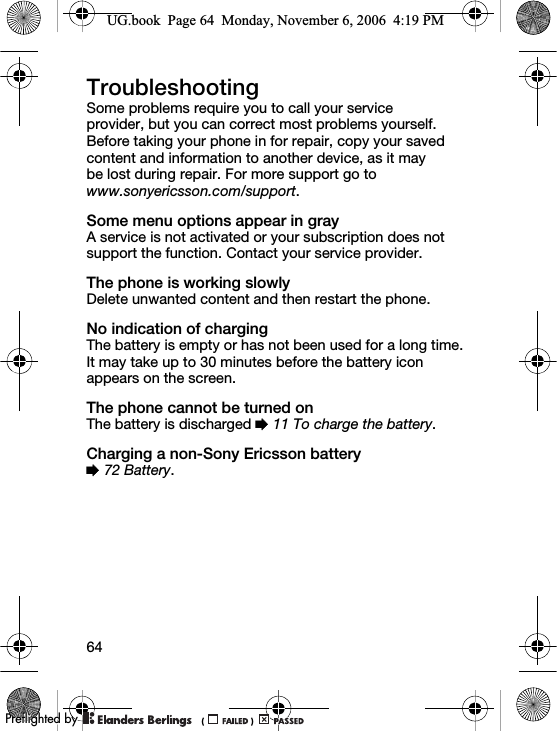64TroubleshootingSome problems require you to call your service provider, but you can correct most problems yourself. Before taking your phone in for repair, copy your saved content and information to another device, as it may be lost during repair. For more support go to www.sonyericsson.com/support.Some menu options appear in grayA service is not activated or your subscription does not support the function. Contact your service provider.The phone is working slowlyDelete unwanted content and then restart the phone.No indication of chargingThe battery is empty or has not been used for a long time. It may take up to 30 minutes before the battery icon appears on the screen.The phone cannot be turned onThe battery is discharged % 11 To charge the battery.Charging a non-Sony Ericsson battery% 72 Battery.UG.book  Page 64  Monday, November 6, 2006  4:19 PM0REFLIGHTEDBY0REFLIGHTEDBY