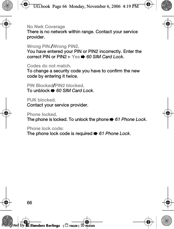 66No Nwk CoverageThere is no network within range. Contact your service provider.Wrong PIN./Wrong PIN2.You have entered your PIN or PIN2 incorrectly. Enter the correct PIN or PIN2 } Yes % 60 SIM Card Lock.Codes do not match.To change a security code you have to confirm the new code by entering it twice.PIN Blocked/PIN2 blocked.To unblock % 60 SIM Card Lock.PUK blocked.Contact your service provider.Phone locked.The phone is locked. To unlock the phone % 61 Phone Lock.Phone lock code:The phone lock code is required % 61 Phone Lock.UG.book  Page 66  Monday, November 6, 2006  4:19 PM0REFLIGHTEDBY0REFLIGHTEDBY