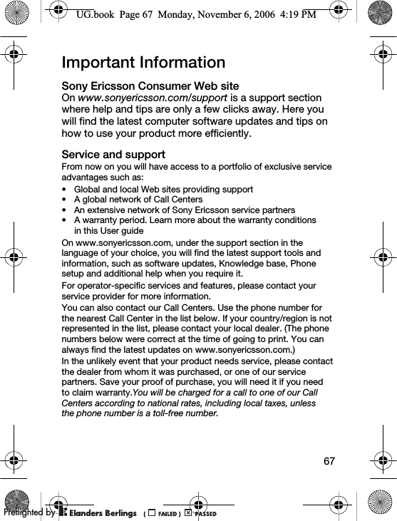 67Important InformationSony Ericsson Consumer Web siteOn www.sonyericsson.com/support is a support section where help and tips are only a few clicks away. Here you will find the latest computer software updates and tips on how to use your product more efficiently.Service and supportFrom now on you will have access to a portfolio of exclusive service advantages such as:• Global and local Web sites providing support• A global network of Call Centers• An extensive network of Sony Ericsson service partners• A warranty period. Learn more about the warranty conditions in this User guideOn www.sonyericsson.com, under the support section in the language of your choice, you will find the latest support tools and information, such as software updates, Knowledge base, Phone setup and additional help when you require it.For operator-specific services and features, please contact your service provider for more information.You can also contact our Call Centers. Use the phone number for the nearest Call Center in the list below. If your country/region is not represented in the list, please contact your local dealer. (The phone numbers below were correct at the time of going to print. You can always find the latest updates on www.sonyericsson.com.)In the unlikely event that your product needs service, please contact the dealer from whom it was purchased, or one of our service partners. Save your proof of purchase, you will need it if you need to claim warranty.You will be charged for a call to one of our Call Centers according to national rates, including local taxes, unless the phone number is a toll-free number.UG.book  Page 67  Monday, November 6, 2006  4:19 PM0REFLIGHTEDBY0REFLIGHTEDBY