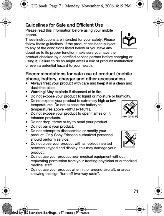 71Guidelines for Safe and Efficient UsePlease read this information before using your mobile phone.These instructions are intended for your safety. Please follow these guidelines. If the product has been subject to any of the conditions listed below or you have any doubt as to its proper function make sure you have the product checked by a certified service partner before charging or using it. Failure to do so might entail a risk of product malfunction or even a potential hazard to your health.Recommendations for safe use of product (mobile phone, battery, charger and other accessories)• Always treat your product with care and keep it in a clean and dust-free place.•Warning! May explode if disposed of in fire.• Do not expose your product to liquid or moisture or humidity.• Do not expose your product to extremely high or low temperatures. Do not expose the battery to temperatures above +60°C (+140°F).• Do not expose your product to open flames or lit tobacco products.• Do not drop, throw or try to bend your product.• Do not paint your product.• Do not attempt to disassemble or modify your product. Only Sony Ericsson authorized personnel should perform service.• Do not close your product with an object inserted between keypad and display; this may damage your product.• Do not use your product near medical equipment without requesting permission from your treating physician or authorized medical staff.• Do not use your product when in, or around aircraft, or areas showing the sign “turn off two-way radio”.UG.book  Page 71  Monday, November 6, 2006  4:19 PM0REFLIGHTEDBY0REFLIGHTEDBY