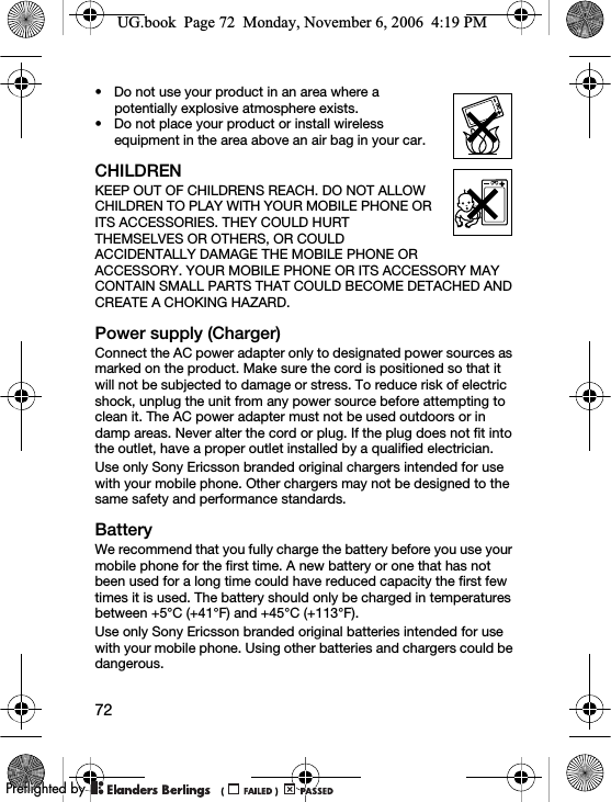 72• Do not use your product in an area where a potentially explosive atmosphere exists.• Do not place your product or install wireless equipment in the area above an air bag in your car.CHILDRENKEEP OUT OF CHILDRENS REACH. DO NOT ALLOW CHILDREN TO PLAY WITH YOUR MOBILE PHONE OR ITS ACCESSORIES. THEY COULD HURT THEMSELVES OR OTHERS, OR COULD ACCIDENTALLY DAMAGE THE MOBILE PHONE OR ACCESSORY. YOUR MOBILE PHONE OR ITS ACCESSORY MAY CONTAIN SMALL PARTS THAT COULD BECOME DETACHED AND CREATE A CHOKING HAZARD.Power supply (Charger)Connect the AC power adapter only to designated power sources as marked on the product. Make sure the cord is positioned so that it will not be subjected to damage or stress. To reduce risk of electric shock, unplug the unit from any power source before attempting to clean it. The AC power adapter must not be used outdoors or in damp areas. Never alter the cord or plug. If the plug does not fit into the outlet, have a proper outlet installed by a qualified electrician.Use only Sony Ericsson branded original chargers intended for use with your mobile phone. Other chargers may not be designed to the same safety and performance standards.BatteryWe recommend that you fully charge the battery before you use your mobile phone for the first time. A new battery or one that has not been used for a long time could have reduced capacity the first few times it is used. The battery should only be charged in temperatures between +5°C (+41°F) and +45°C (+113°F).Use only Sony Ericsson branded original batteries intended for use with your mobile phone. Using other batteries and chargers could be dangerous.UG.book  Page 72  Monday, November 6, 2006  4:19 PM0REFLIGHTEDBY0REFLIGHTEDBY