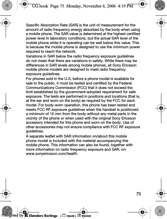 75Specific Absorption Rate (SAR) is the unit of measurement for the amount of radio frequency energy absorbed by the body when using a mobile phone. The SAR value is determined at the highest certified power level in laboratory conditions, but the actual SAR level of the mobile phone while it is operating can be well below this value. This is because the mobile phone is designed to use the minimum power required to reach the network.Variations in SAR below the radio frequency exposure guidelines do not mean that there are variations in safety. While there may be differences in SAR levels among mobile phones, all Sony Ericsson mobile phone models are designed to meet radio frequency exposure guidelines.For phones sold in the U.S, before a phone model is available for sale to the public, it must be tested and certified by the Federal Communications Commission (FCC) that it does not exceed the limit established by the government-adopted requirement for safe exposure. The tests are performed in positions and locations (that is, at the ear and worn on the body) as required by the FCC for each model. For body-worn operation, this phone has been tested and meets FCC RF exposure guidelines when the handset is positioned a minimum of 15 mm from the body without any metal parts in the vicinity of the phone or when used with the original Sony Ericsson accessory intended for this phone and worn on the body. Use of other accessories may not ensure compliance with FCC RF exposure guidelines.A separate leaflet with SAR information on/about this mobile phone model is included with the material accompanying this mobile phone. This information can also be found, together with more information on radio frequency exposure and SAR, on: www.sonyericsson.com/health.UG.book  Page 75  Monday, November 6, 2006  4:19 PM0REFLIGHTEDBY0REFLIGHTEDBY