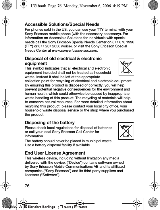 76Accessible Solutions/Special NeedsFor phones sold in the US, you can use your TTY terminal with your Sony Ericsson mobile phone (with the necessary accessory). For information on Accessible Solutions for individuals with special needs call the Sony Ericsson Special Needs Center on 877 878 1996 (TTY) or 877 207 2056 (voice), or visit the Sony Ericsson Special Needs Center at www.sonyericsson-snc.com.Disposal of old electrical &amp; electronic equipmentThis symbol indicates that all electrical and electronic equipment included shall not be treated as household waste. Instead it shall be left at the appropriate collection point for recycling of electrical and electronic equipment. By ensuring this product is disposed of correctly, you will help prevent potential negative consequences for the environment and human health, which could otherwise be caused by inappropriate waste handling of this product. The recycling of materials will help to conserve natural resources. For more detailed information about recycling this product, please contact your local city office, your household waste disposal service or the shop where you purchased the product.Disposing of the batteryPlease check local regulations for disposal of batteries or call your local Sony Ericsson Call Center for information.The battery should never be placed in municipal waste. Use a battery disposal facility if available.End User License AgreementThis wireless device, including without limitation any media delivered with the device, (“Device”) contains software owned by Sony Ericsson Mobile Communications AB and its affiliated companies (“Sony Ericsson”) and its third party suppliers and licensors (“Software”).UG.book  Page 76  Monday, November 6, 2006  4:19 PM0REFLIGHTEDBY0REFLIGHTEDBY