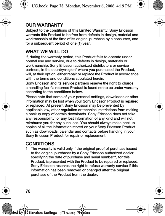 78OUR WARRANTYSubject to the conditions of this Limited Warranty, Sony Ericsson warrants this Product to be free from defects in design, material and workmanship at the time of its original purchase by a consumer, and for a subsequent period of one (1) year.WHAT WE WILL DOIf, during the warranty period, this Product fails to operate under normal use and service, due to defects in design, materials or workmanship, Sony Ericsson authorized distributors or service partners, in the country/region* where you purchased the Product, will, at their option, either repair or replace the Product in accordance with the terms and conditions stipulated herein.Sony Ericsson and its service partners reserve the right to charge a handling fee if a returned Product is found not to be under warranty according to the conditions below.Please note that some of your personal settings, downloads or other information may be lost when your Sony Ericsson Product is repaired or replaced. At present Sony Ericsson may be prevented by applicable law, other regulation or technical restrictions from making a backup copy of certain downloads. Sony Ericsson does not take any responsibility for any lost information of any kind and will not reimburse you for any such loss. You should always make backup copies of all the information stored on your Sony Ericsson Product such as downloads, calendar and contacts before handing in your Sony Ericsson Product for repair or replacement.CONDITIONS1 The warranty is valid only if the original proof of purchase issued to the original purchaser by a Sony Ericsson authorized dealer, specifying the date of purchase and serial number**, for this Product, is presented with the Product to be repaired or replaced. Sony Ericsson reserves the right to refuse warranty service if this information has been removed or changed after the original purchase of the Product from the dealer. UG.book  Page 78  Monday, November 6, 2006  4:19 PM0REFLIGHTEDBY0REFLIGHTEDBY