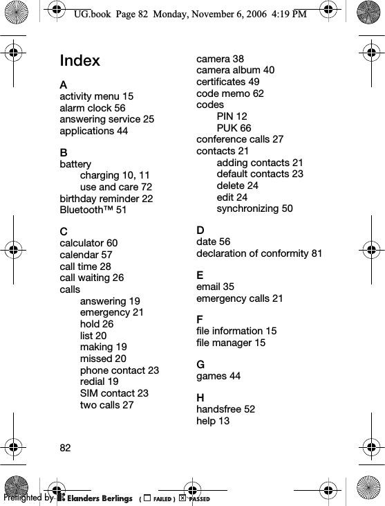 82IndexAactivity menu 15alarm clock 56answering service 25applications 44Bbatterycharging 10, 11use and care 72birthday reminder 22Bluetooth™ 51Ccalculator 60calendar 57call time 28call waiting 26callsanswering 19emergency 21hold 26list 20making 19missed 20phone contact 23redial 19SIM contact 23two calls 27camera 38camera album 40certificates 49code memo 62codesPIN 12PUK 66conference calls 27contacts 21adding contacts 21default contacts 23delete 24edit 24synchronizing 50Ddate 56declaration of conformity 81Eemail 35emergency calls 21Ffile information 15file manager 15Ggames 44Hhandsfree 52help 13UG.book  Page 82  Monday, November 6, 2006  4:19 PM0REFLIGHTEDBY0REFLIGHTEDBY