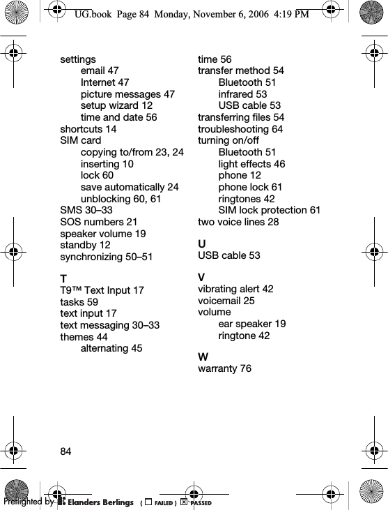 84settingsemail 47Internet 47picture messages 47setup wizard 12time and date 56shortcuts 14SIM cardcopying to/from 23, 24inserting 10lock 60save automatically 24unblocking 60, 61SMS 30–33SOS numbers 21speaker volume 19standby 12synchronizing 50–51TT9™ Text Input 17tasks 59text input 17text messaging 30–33themes 44alternating 45time 56transfer method 54Bluetooth 51infrared 53USB cable 53transferring files 54troubleshooting 64turning on/offBluetooth 51light effects 46phone 12phone lock 61ringtones 42SIM lock protection 61two voice lines 28UUSB cable 53Vvibrating alert 42voicemail 25volumeear speaker 19ringtone 42Wwarranty 76UG.book  Page 84  Monday, November 6, 2006  4:19 PM0REFLIGHTEDBY0REFLIGHTEDBY