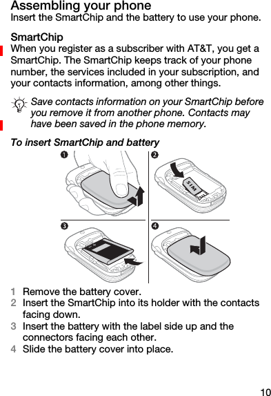 10Assembling your phoneInsert the SmartChip and the battery to use your phone.SmartChipWhen you register as a subscriber with AT&amp;T, you get a SmartChip. The SmartChip keeps track of your phone number, the services included in your subscription, and your contacts information, among other things.To insert SmartChip and battery1Remove the battery cover.2Insert the SmartChip into its holder with the contacts facing down.3Insert the battery with the label side up and the connectors facing each other.4Slide the battery cover into place.Save contacts information on your SmartChip before you remove it from another phone. Contacts may have been saved in the phone memory.