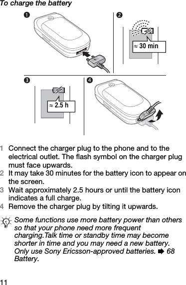 11To charge the battery1Connect the charger plug to the phone and to the electrical outlet. The flash symbol on the charger plug must face upwards.2It may take 30 minutes for the battery icon to appear on the screen.3Wait approximately 2.5 hours or until the battery icon indicates a full charge.4Remove the charger plug by tilting it upwards.Some functions use more battery power than others so that your phone need more frequent charging.Talk time or standby time may become shorter in time and you may need a new battery. Only use Sony Ericsson-approved batteries. % 68 Battery.≈ 30 min≈ 2.5 h