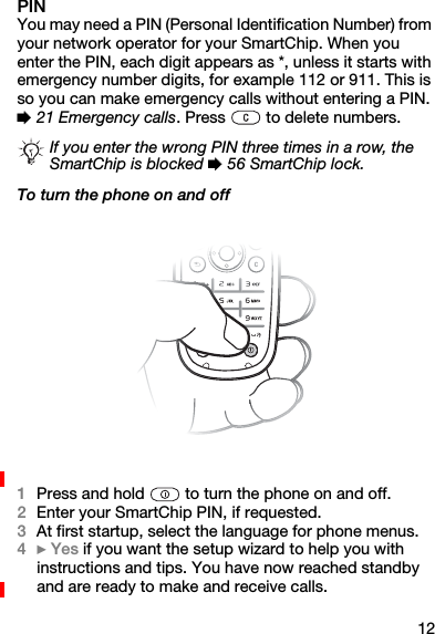 12PINYou may need a PIN (Personal Identification Number) from your network operator for your SmartChip. When you enter the PIN, each digit appears as *, unless it starts with emergency number digits, for example 112 or 911. This is so you can make emergency calls without entering a PIN. % 21 Emergency calls. Press   to delete numbers.To turn the phone on and off1Press and hold   to turn the phone on and off.2Enter your SmartChip PIN, if requested.3At first startup, select the language for phone menus.4} Yes if you want the setup wizard to help you with instructions and tips. You have now reached standby and are ready to make and receive calls.If you enter the wrong PIN three times in a row, the SmartChip is blocked % 56 SmartChip lock.