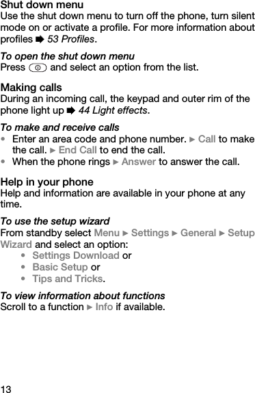 13Shut down menuUse the shut down menu to turn off the phone, turn silent mode on or activate a profile. For more information about profiles % 53 Profiles.To open the shut down menuPress   and select an option from the list.Making callsDuring an incoming call, the keypad and outer rim of the phone light up % 44 Light effects.To make and receive calls•Enter an area code and phone number. } Call to make the call. } End Call to end the call. •When the phone rings } Answer to answer the call.Help in your phoneHelp and information are available in your phone at any time.To use the setup wizardFrom standby select Menu } Settings } General } Setup Wizard and select an option:• Settings Download or•Basic Setup or• Tips and Tricks.To view information about functionsScroll to a function } Info if available.