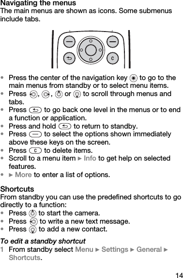 14Navigating the menusThe main menus are shown as icons. Some submenus include tabs.•Press the center of the navigation key   to go to the main menus from standby or to select menu items.•Press  ,  ,   or   to scroll through menus and tabs.•Press   to go back one level in the menus or to end a function or application.•Press and hold   to return to standby.•Press   to select the options shown immediately above these keys on the screen.•Press   to delete items.•Scroll to a menu item } Info to get help on selected features.•} More to enter a list of options.ShortcutsFrom standby you can use the predefined shortcuts to go directly to a function:•Press   to start the camera.•Press   to write a new text message.•Press   to add a new contact.To edit a standby shortcut1From standby select Menu } Settings } General } Shortcuts.