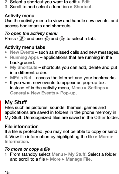 152Select a shortcut you want to edit } Edit.3Scroll to and select a function } Shortcut.Activity menuUse the activity menu to view and handle new events, and access bookmarks and shortcuts.To open the activity menuPress   and use   and   to select a tab.Activity menu tabs•New Events – such as missed calls and new messages.•Running Apps – applications that are running in the background.•My Shortcuts – shortcuts you can add, delete and put in a different order.•MEdia Net – access the Internet and your bookmarks.•If you want new events to appear as pop-up text instead of in the activity menu, Menu } Settings } General } New Events } Pop-up.My StuffFiles such as pictures, sounds, themes, games and applications are saved in folders in the phone memory in My Stuff. Unrecognized files are saved in the Other folder.File informationIf a file is protected, you may not be able to copy or send it. View file information by highlighting the file } More } Information.To move or copy a file1From standby select Menu } My Stuff. Select a folder and scroll to a file } More } Manage File.